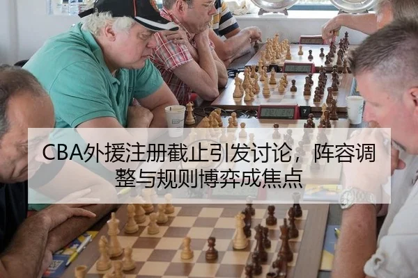 CBA外援注册截止引发讨论，阵容调整与规则博弈成焦点